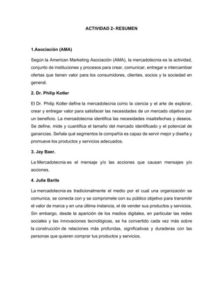 ACTIVIDAD 2- RESUMEN
1.Asociación (AMA)
Según la American Marketing Asociación (AMA), la mercadotecnia es la actividad,
conjunto de instituciones y procesos para crear, comunicar, entregar e intercambiar
ofertas que tienen valor para los consumidores, clientes, socios y la sociedad en
general.
2. Dr. Philip Kotler
El Dr. Philip Kotler define la mercadotecnia como la ciencia y el arte de explorar,
crear y entregar valor para satisfacer las necesidades de un mercado objetivo por
un beneficio. La mercadotecnia identifica las necesidades insatisfechas y deseos.
Se define, mide y cuantifica el tamaño del mercado identificado y el potencial de
ganancias. Señala qué segmentos la compañía es capaz de servir mejor y diseña y
promueve los productos y servicios adecuados.
3. Jay Baer.
La Mercadotecnia es el mensaje y/o las acciones que causan mensajes y/o
acciones.
4. Julie Barile
La mercadotecnia es tradicionalmente el medio por el cual una organización se
comunica, se conecta con y se compromete con su público objetivo para transmitir
el valor de marca y en una última instancia, el de vender sus productos y servicios.
Sin embargo, desde la aparición de los medios digitales, en particular las redes
sociales y las innovaciones tecnológicas, se ha convertido cada vez más sobre
la construcción de relaciones más profundas, significativas y duraderas con las
personas que quieren comprar tus productos y servicios.
 