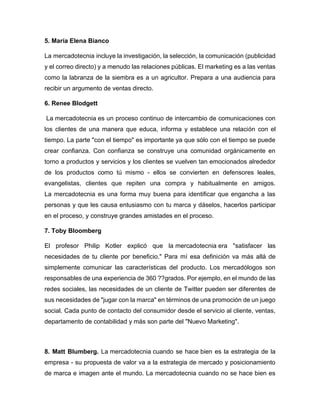 5. María Elena Bianco
La mercadotecnia incluye la investigación, la selección, la comunicación (publicidad
y el correo directo) y a menudo las relaciones públicas. El marketing es a las ventas
como la labranza de la siembra es a un agricultor. Prepara a una audiencia para
recibir un argumento de ventas directo.
6. Renee Blodgett
La mercadotecnia es un proceso continuo de intercambio de comunicaciones con
los clientes de una manera que educa, informa y establece una relación con el
tiempo. La parte "con el tiempo" es importante ya que sólo con el tiempo se puede
crear confianza. Con confianza se construye una comunidad orgánicamente en
torno a productos y servicios y los clientes se vuelven tan emocionados alrededor
de los productos como tú mismo - ellos se convierten en defensores leales,
evangelistas, clientes que repiten una compra y habitualmente en amigos.
La mercadotecnia es una forma muy buena para identificar que engancha a las
personas y que les causa entusiasmo con tu marca y dáselos, hacerlos participar
en el proceso, y construye grandes amistades en el proceso.
7. Toby Bloomberg
El profesor Philip Kotler explicó que la mercadotecnia era "satisfacer las
necesidades de tu cliente por beneficio." Para mí esa definición va más allá de
simplemente comunicar las características del producto. Los mercadólogos son
responsables de una experiencia de 360 ??grados. Por ejemplo, en el mundo de las
redes sociales, las necesidades de un cliente de Twitter pueden ser diferentes de
sus necesidades de "jugar con la marca" en términos de una promoción de un juego
social. Cada punto de contacto del consumidor desde el servicio al cliente, ventas,
departamento de contabilidad y más son parte del "Nuevo Marketing".
8. Matt Blumberg. La mercadotecnia cuando se hace bien es la estrategia de la
empresa - su propuesta de valor va a la estrategia de mercado y posicionamiento
de marca e imagen ante el mundo. La mercadotecnia cuando no se hace bien es
 