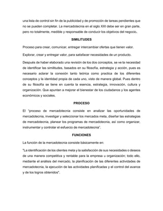 una lista de control sin fin de la publicidad y de promoción de tareas pendientes que
no se pueden completar. La mercadotecnia en el siglo XXI debe ser en gran parte,
pero no totalmente, medible y responsable de conducir los objetivos del negocio.
SIMILITUDES
Proceso para crear, comunicar, entregar intercambiar ofertas que tienen valor.
Explorar, crear y entregar valor, para satisfacer necesidades de un producto.
Después de haber elaborado una revisión de los dos conceptos, se ve la necesidad
de identificar las similitudes, basados en su filosofía, estrategia y acción, pues es
necesario aclarar la conexión tanto teórica como practica de los diferentes
conceptos y la identidad propia de cada uno, visto de manera global. Pues dentro
de su filosofía se tiene en cuenta la esencia, estrategia, innovación, cultura y
organización. Que apuntan a mejorar el bienestar de los ciudadanos y los agentes
económicos y sociales.
PROCESO
El “proceso de mercadotecnia consiste en analizar las oportunidades de
mercadotecnia, investigar y seleccionar los mercados meta, diseñar las estrategias
de mercadotecnia, planear los programas de mercadotecnia, así como organizar,
instrumentar y controlar el esfuerzo de mercadotecnia”.
FUNCIONES
La función de la mercadotecnia consiste básicamente en:
"La identificación de los clientes meta y la satisfacción de sus necesidades o deseos
de una manera competitiva y rentable para la empresa u organización; todo ello,
mediante el análisis del mercado, la planificación de las diferentes actividades de
mercadotecnia, la ejecución de las actividades planificadas y el control del avance
y de los logros obtenidos".
 