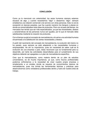CONCLUSIÓN
Como ya lo mencioné con anterioridad, los seres humanos siempre estamos
escasos de algo, y cuando necesitamos "algo" o deseamos "algo", siempre
entablamos una relación comercial o de servicio con otras personas. Esto no era la
excepción en épocas pasadas, que fue cuando nacieron los tianguis o plazas en
donde se comercializaban toda clase de productos. Pero con el paso del tiempo, los
mercados han tenido que ser más especializados, ya que las necesidades, deseos
y características de las personas nunca son iguales, por lo que el mercado debe
satisfacerlas mediante la creación de productos.
Con el tiempo surgió el concepto de mercadotecnia, el cual es una actividad humana
encaminada a la satisfacción de ciertas necesidades y deseos.
A partir del nacimiento del concepto de mercadotecnia, la evolución del mismo no
ha parado, pues siempre se está adaptando a las necesidades humanas y
empresariales. He ahí su importancia, pues sin necesidad de saber cuál es la
evolución de una empresa o país, éstas reconocen que es fundamental para su
desarrollo, por tanto las actividades desarrolladas para el cumplimiento de sus
objetivos deberán ser apegadas a un plan de mercadotecnia específico.
Creo que la mercadotecnia, como materia dentro de un plan de estudios
universitarios, es de mucha importancia, ya que, como futuros profesionales
podemos enfrentarnos a la necesidad de crear nuestra propia empresa o
simplemente a un empleo donde se requiera de conocimientos básicos de
mercadotecnia, pues nos brinda las herramientas teóricas y prácticas para
desenvolvernos como verdaderos profesionales dentro y fuera de nuestra área de
trabajo.
 