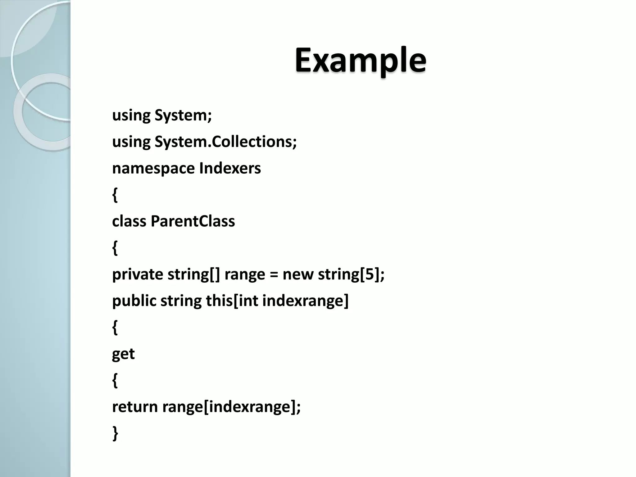 Example
using System;
using System.Collections;
namespace Indexers
{
class ParentClass
{
private string[] range = new string[5];
public string this[int indexrange]
{
get
{
return range[indexrange];
}
 