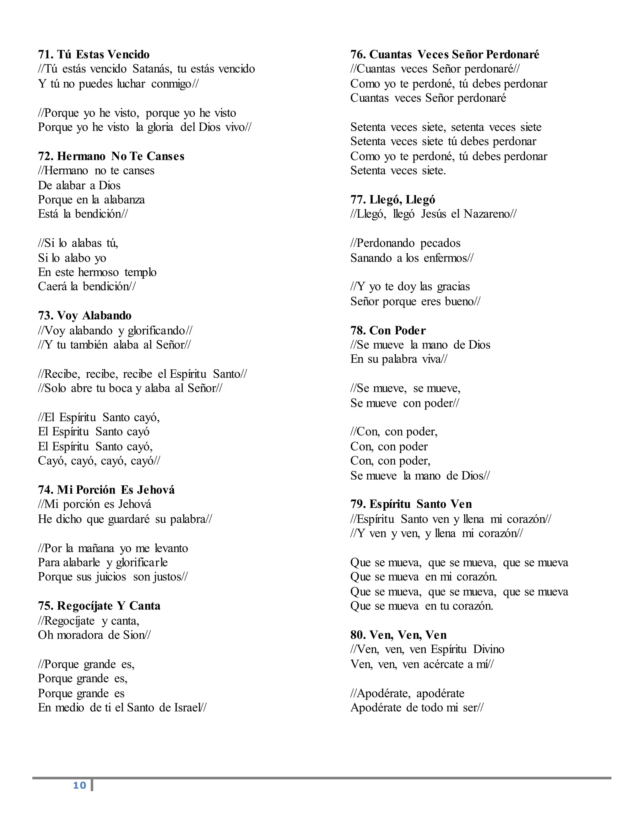 10
71. Tú Estas Vencido
//Tú estás vencido Satanás, tu estás vencido
Y tú no puedes luchar conmigo//
//Porque yo he visto, porque yo he visto
Porque yo he visto la gloria del Dios vivo//
72. Hermano No Te Canses
//Hermano no te canses
De alabar a Dios
Porque en la alabanza
Está la bendición//
//Si lo alabas tú,
Si lo alabo yo
En este hermoso templo
Caerá la bendición//
73. Voy Alabando
//Voy alabando y glorificando//
//Y tu también alaba al Señor//
//Recibe, recibe, recibe el Espíritu Santo//
//Solo abre tu boca y alaba al Señor//
//El Espíritu Santo cayó,
El Espíritu Santo cayó
El Espíritu Santo cayó,
Cayó, cayó, cayó, cayó//
74. Mi Porción Es Jehová
//Mi porción es Jehová
He dicho que guardaré su palabra//
//Por la mañana yo me levanto
Para alabarle y glorificarle
Porque sus juicios son justos//
75. Regocíjate Y Canta
//Regocíjate y canta,
Oh moradora de Sion//
//Porque grande es,
Porque grande es,
Porque grande es
En medio de ti el Santo de Israel//
76. Cuantas Veces Señor Perdonaré
//Cuantas veces Señor perdonaré//
Como yo te perdoné, tú debes perdonar
Cuantas veces Señor perdonaré
Setenta veces siete, setenta veces siete
Setenta veces siete tú debes perdonar
Como yo te perdoné, tú debes perdonar
Setenta veces siete.
77. Llegó, Llegó
//Llegó, llegó Jesús el Nazareno//
//Perdonando pecados
Sanando a los enfermos//
//Y yo te doy las gracias
Señor porque eres bueno//
78. Con Poder
//Se mueve la mano de Dios
En su palabra viva//
//Se mueve, se mueve,
Se mueve con poder//
//Con, con poder,
Con, con poder
Con, con poder,
Se mueve la mano de Dios//
79. Espíritu Santo Ven
//Espíritu Santo ven y llena mi corazón//
//Y ven y ven, y llena mi corazón//
Que se mueva, que se mueva, que se mueva
Que se mueva en mi corazón.
Que se mueva, que se mueva, que se mueva
Que se mueva en tu corazón.
80. Ven, Ven, Ven
//Ven, ven, ven Espíritu Divino
Ven, ven, ven acércate a mí//
//Apodérate, apodérate
Apodérate de todo mi ser//
 