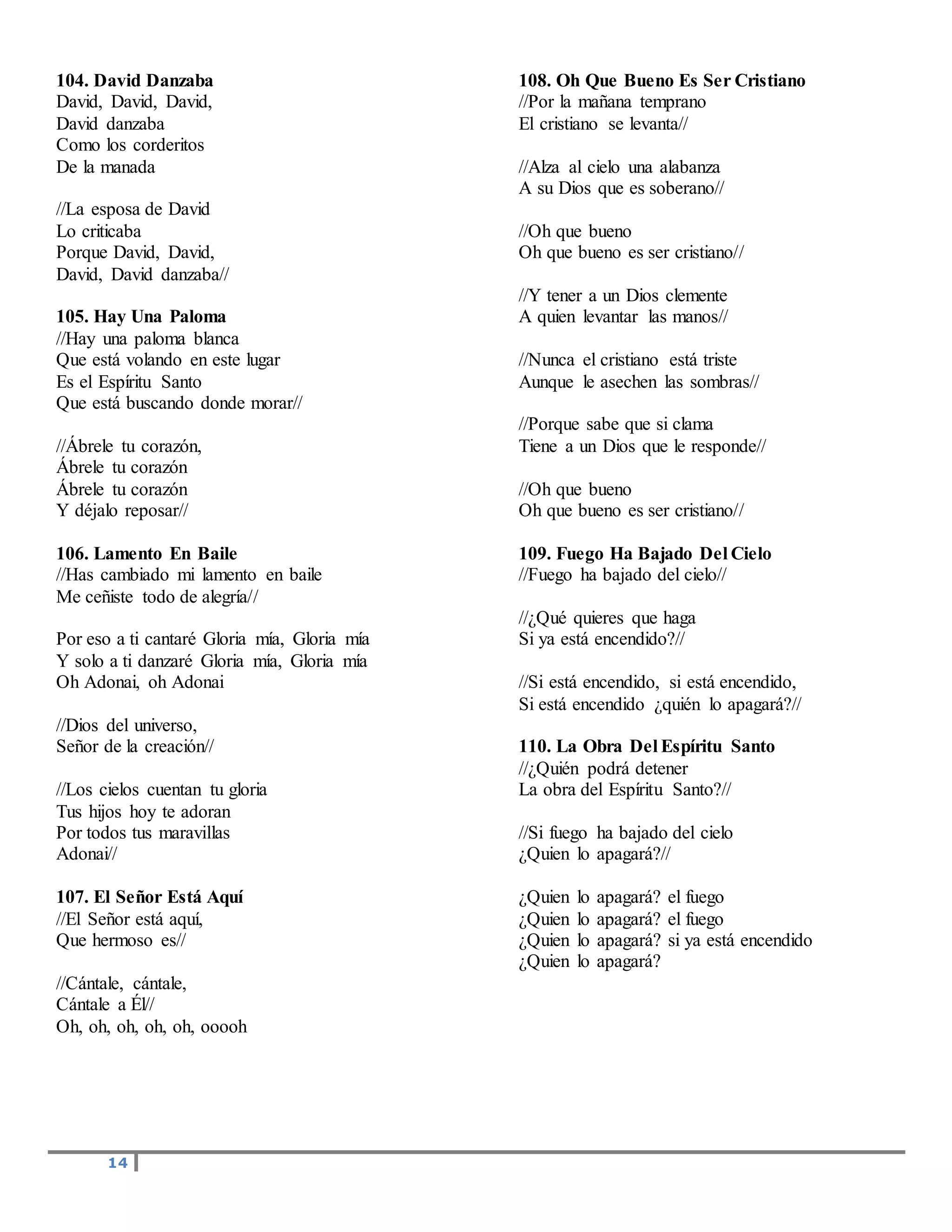14
104. David Danzaba
David, David, David,
David danzaba
Como los corderitos
De la manada
//La esposa de David
Lo criticaba
Porque David, David,
David, David danzaba//
105. Hay Una Paloma
//Hay una paloma blanca
Que está volando en este lugar
Es el Espíritu Santo
Que está buscando donde morar//
//Ábrele tu corazón,
Ábrele tu corazón
Ábrele tu corazón
Y déjalo reposar//
106. Lamento En Baile
//Has cambiado mi lamento en baile
Me ceñiste todo de alegría//
Por eso a ti cantaré Gloria mía, Gloria mía
Y solo a ti danzaré Gloria mía, Gloria mía
Oh Adonai, oh Adonai
//Dios del universo,
Señor de la creación//
//Los cielos cuentan tu gloria
Tus hijos hoy te adoran
Por todos tus maravillas
Adonai//
107. El Señor Está Aquí
//El Señor está aquí,
Que hermoso es//
//Cántale, cántale,
Cántale a Él//
Oh, oh, oh, oh, oh, ooooh
108. Oh Que Bueno Es Ser Cristiano
//Por la mañana temprano
El cristiano se levanta//
//Alza al cielo una alabanza
A su Dios que es soberano//
//Oh que bueno
Oh que bueno es ser cristiano//
//Y tener a un Dios clemente
A quien levantar las manos//
//Nunca el cristiano está triste
Aunque le asechen las sombras//
//Porque sabe que si clama
Tiene a un Dios que le responde//
//Oh que bueno
Oh que bueno es ser cristiano//
109. Fuego Ha Bajado Del Cielo
//Fuego ha bajado del cielo//
//¿Qué quieres que haga
Si ya está encendido?//
//Si está encendido, si está encendido,
Si está encendido ¿quién lo apagará?//
110. La Obra Del Espíritu Santo
//¿Quién podrá detener
La obra del Espíritu Santo?//
//Si fuego ha bajado del cielo
¿Quien lo apagará?//
¿Quien lo apagará? el fuego
¿Quien lo apagará? el fuego
¿Quien lo apagará? si ya está encendido
¿Quien lo apagará?
 