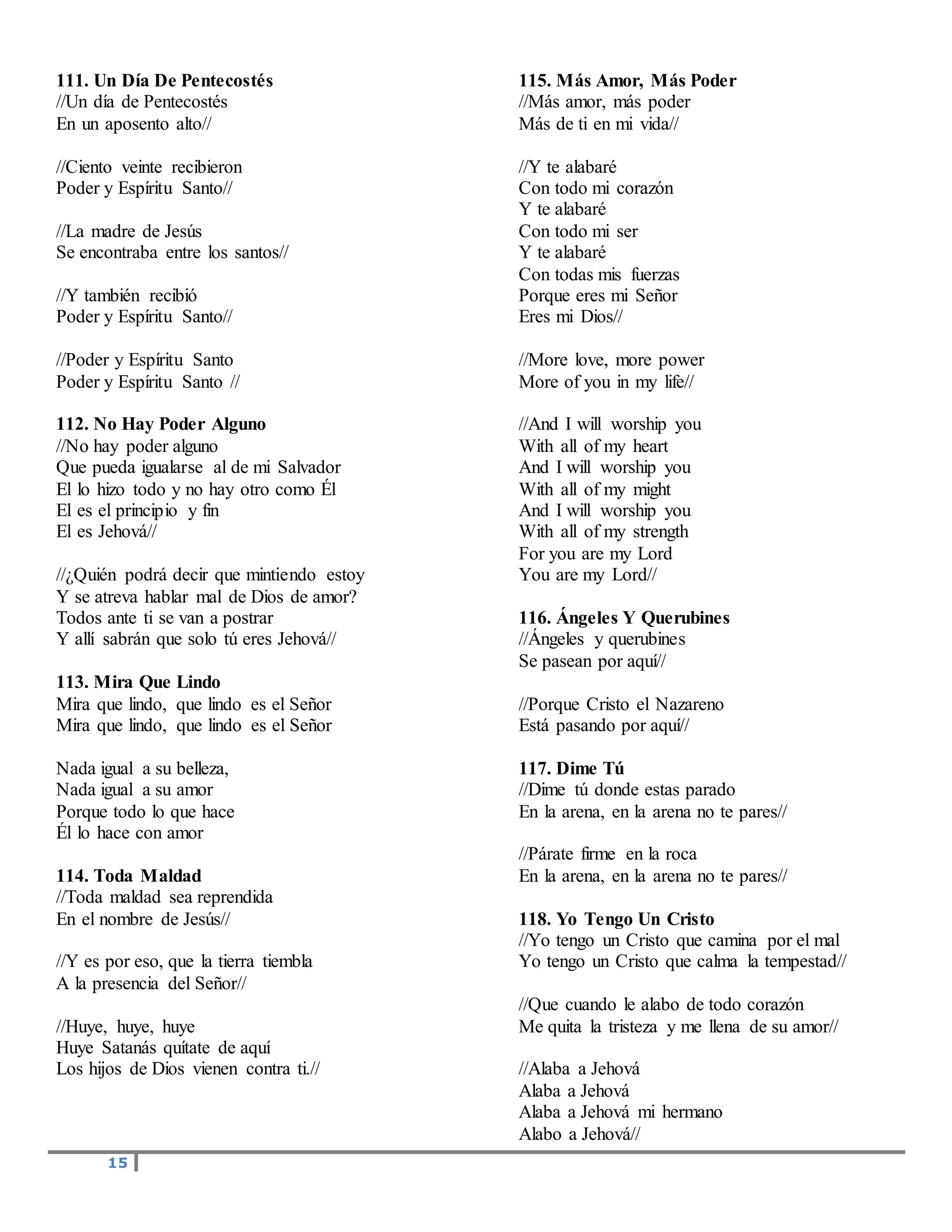 15
111. Un Día De Pentecostés
//Un día de Pentecostés
En un aposento alto//
//Ciento veinte recibieron
Poder y Espíritu Santo//
//La madre de Jesús
Se encontraba entre los santos//
//Y también recibió
Poder y Espíritu Santo//
//Poder y Espíritu Santo
Poder y Espíritu Santo //
112. No Hay Poder Alguno
//No hay poder alguno
Que pueda igualarse al de mi Salvador
El lo hizo todo y no hay otro como Él
El es el principio y fin
El es Jehová//
//¿Quién podrá decir que mintiendo estoy
Y se atreva hablar mal de Dios de amor?
Todos ante ti se van a postrar
Y allí sabrán que solo tú eres Jehová//
113. Mira Que Lindo
Mira que lindo, que lindo es el Señor
Mira que lindo, que lindo es el Señor
Nada igual a su belleza,
Nada igual a su amor
Porque todo lo que hace
Él lo hace con amor
114. Toda Maldad
//Toda maldad sea reprendida
En el nombre de Jesús//
//Y es por eso, que la tierra tiembla
A la presencia del Señor//
//Huye, huye, huye
Huye Satanás quítate de aquí
Los hijos de Dios vienen contra ti.//
115. Más Amor, Más Poder
//Más amor, más poder
Más de ti en mi vida//
//Y te alabaré
Con todo mi corazón
Y te alabaré
Con todo mi ser
Y te alabaré
Con todas mis fuerzas
Porque eres mi Señor
Eres mi Dios//
//More love, more power
More of you in my life//
//And I will worship you
With all of my heart
And I will worship you
With all of my might
And I will worship you
With all of my strength
For you are my Lord
You are my Lord//
116. Ángeles Y Querubines
//Ángeles y querubines
Se pasean por aquí//
//Porque Cristo el Nazareno
Está pasando por aquí//
117. Dime Tú
//Dime tú donde estas parado
En la arena, en la arena no te pares//
//Párate firme en la roca
En la arena, en la arena no te pares//
118. Yo Tengo Un Cristo
//Yo tengo un Cristo que camina por el mal
Yo tengo un Cristo que calma la tempestad//
//Que cuando le alabo de todo corazón
Me quita la tristeza y me llena de su amor//
//Alaba a Jehová
Alaba a Jehová
Alaba a Jehová mi hermano
Alabo a Jehová//
 