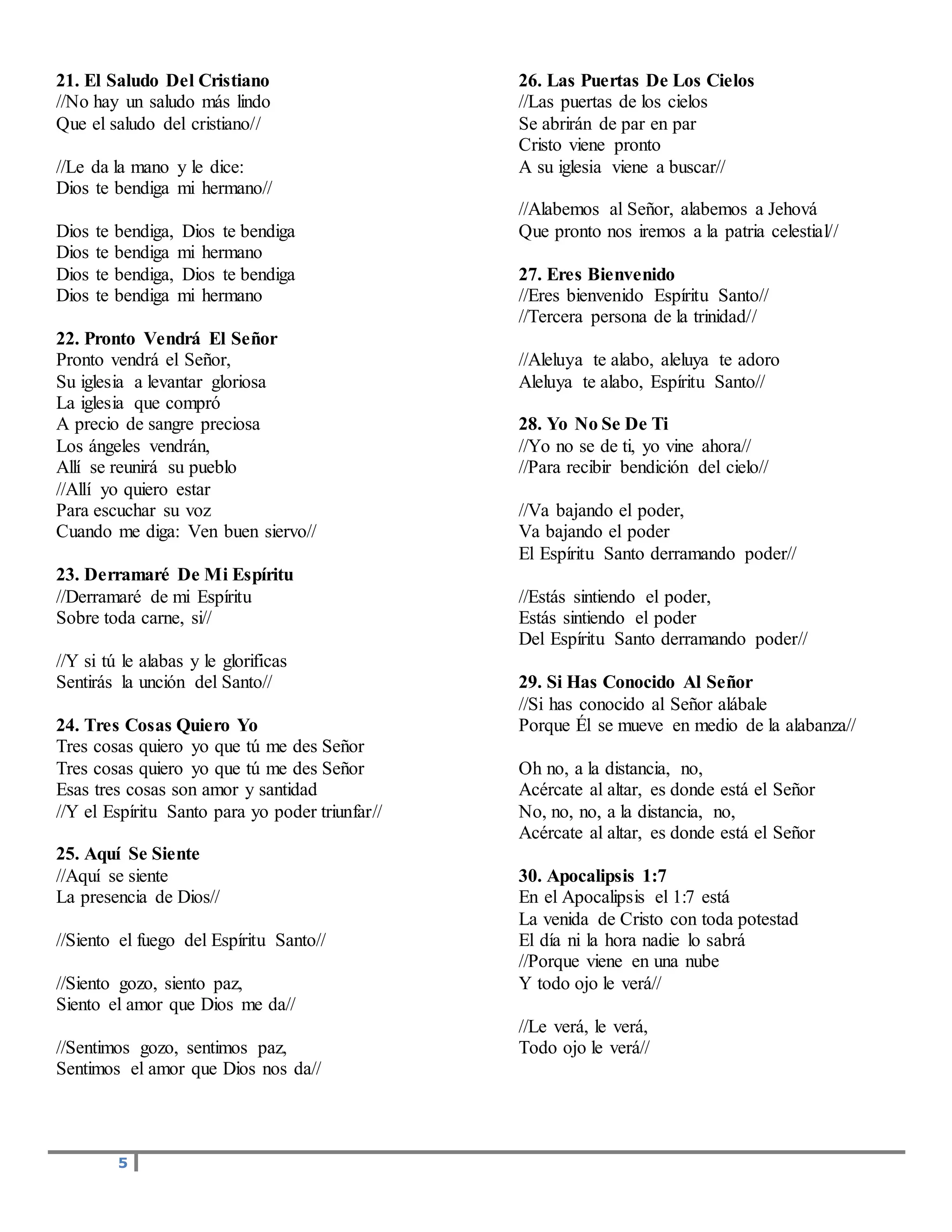 5
21. El Saludo Del Cristiano
//No hay un saludo más lindo
Que el saludo del cristiano//
//Le da la mano y le dice:
Dios te bendiga mi hermano//
Dios te bendiga, Dios te bendiga
Dios te bendiga mi hermano
Dios te bendiga, Dios te bendiga
Dios te bendiga mi hermano
22. Pronto Vendrá El Señor
Pronto vendrá el Señor,
Su iglesia a levantar gloriosa
La iglesia que compró
A precio de sangre preciosa
Los ángeles vendrán,
Allí se reunirá su pueblo
//Allí yo quiero estar
Para escuchar su voz
Cuando me diga: Ven buen siervo//
23. Derramaré De Mi Espíritu
//Derramaré de mi Espíritu
Sobre toda carne, si//
//Y si tú le alabas y le glorificas
Sentirás la unción del Santo//
24. Tres Cosas Quiero Yo
Tres cosas quiero yo que tú me des Señor
Tres cosas quiero yo que tú me des Señor
Esas tres cosas son amor y santidad
//Y el Espíritu Santo para yo poder triunfar//
25. Aquí Se Siente
//Aquí se siente
La presencia de Dios//
//Siento el fuego del Espíritu Santo//
//Siento gozo, siento paz,
Siento el amor que Dios me da//
//Sentimos gozo, sentimos paz,
Sentimos el amor que Dios nos da//
26. Las Puertas De Los Cielos
//Las puertas de los cielos
Se abrirán de par en par
Cristo viene pronto
A su iglesia viene a buscar//
//Alabemos al Señor, alabemos a Jehová
Que pronto nos iremos a la patria celestial//
27. Eres Bienvenido
//Eres bienvenido Espíritu Santo//
//Tercera persona de la trinidad//
//Aleluya te alabo, aleluya te adoro
Aleluya te alabo, Espíritu Santo//
28. Yo No Se De Ti
//Yo no se de ti, yo vine ahora//
//Para recibir bendición del cielo//
//Va bajando el poder,
Va bajando el poder
El Espíritu Santo derramando poder//
//Estás sintiendo el poder,
Estás sintiendo el poder
Del Espíritu Santo derramando poder//
29. Si Has Conocido Al Señor
//Si has conocido al Señor alábale
Porque Él se mueve en medio de la alabanza//
Oh no, a la distancia, no,
Acércate al altar, es donde está el Señor
No, no, no, a la distancia, no,
Acércate al altar, es donde está el Señor
30. Apocalipsis 1:7
En el Apocalipsis el 1:7 está
La venida de Cristo con toda potestad
El día ni la hora nadie lo sabrá
//Porque viene en una nube
Y todo ojo le verá//
//Le verá, le verá,
Todo ojo le verá//
 