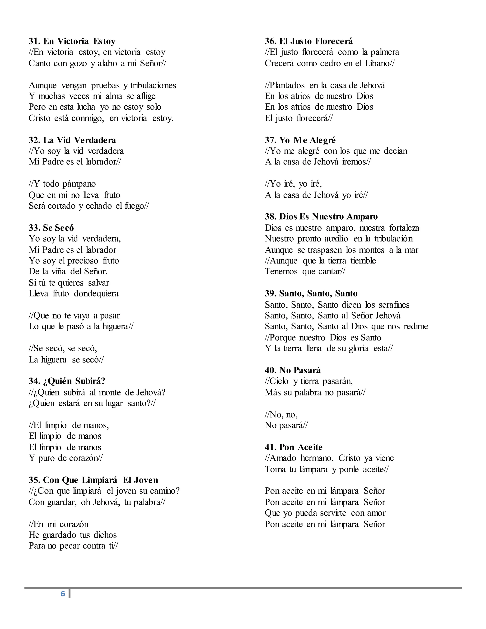 6
31. En Victoria Estoy
//En victoria estoy, en victoria estoy
Canto con gozo y alabo a mi Señor//
Aunque vengan pruebas y tribulaciones
Y muchas veces mi alma se aflige
Pero en esta lucha yo no estoy solo
Cristo está conmigo, en victoria estoy.
32. La Vid Verdadera
//Yo soy la vid verdadera
Mi Padre es el labrador//
//Y todo pámpano
Que en mi no lleva fruto
Será cortado y echado el fuego//
33. Se Secó
Yo soy la vid verdadera,
Mi Padre es el labrador
Yo soy el precioso fruto
De la viña del Señor.
Si tú te quieres salvar
Lleva fruto dondequiera
//Que no te vaya a pasar
Lo que le pasó a la higuera//
//Se secó, se secó,
La higuera se secó//
34. ¿Quién Subirá?
//¿Quien subirá al monte de Jehová?
¿Quien estará en su lugar santo?//
//El limpio de manos,
El limpio de manos
El limpio de manos
Y puro de corazón//
35. Con Que Limpiará El Joven
//¿Con que limpiará el joven su camino?
Con guardar, oh Jehová, tu palabra//
//En mi corazón
He guardado tus dichos
Para no pecar contra ti//
36. El Justo Florecerá
//El justo florecerá como la palmera
Crecerá como cedro en el Líbano//
//Plantados en la casa de Jehová
En los atrios de nuestro Dios
En los atrios de nuestro Dios
El justo florecerá//
37. Yo Me Alegré
//Yo me alegré con los que me decían
A la casa de Jehová iremos//
//Yo iré, yo iré,
A la casa de Jehová yo iré//
38. Dios Es Nuestro Amparo
Dios es nuestro amparo, nuestra fortaleza
Nuestro pronto auxilio en la tribulación
Aunque se traspasen los montes a la mar
//Aunque que la tierra tiemble
Tenemos que cantar//
39. Santo, Santo, Santo
Santo, Santo, Santo dicen los serafines
Santo, Santo, Santo al Señor Jehová
Santo, Santo, Santo al Dios que nos redime
//Porque nuestro Dios es Santo
Y la tierra llena de su gloria está//
40. No Pasará
//Cielo y tierra pasarán,
Más su palabra no pasará//
//No, no,
No pasará//
41. Pon Aceite
//Amado hermano, Cristo ya viene
Toma tu lámpara y ponle aceite//
Pon aceite en mi lámpara Señor
Pon aceite en mi lámpara Señor
Que yo pueda servirte con amor
Pon aceite en mi lámpara Señor
 