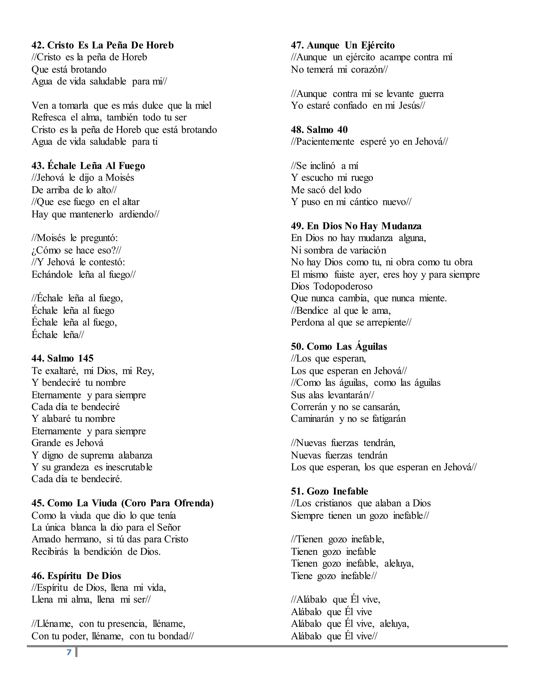 7
42. Cristo Es La Peña De Horeb
//Cristo es la peña de Horeb
Que está brotando
Agua de vida saludable para mi//
Ven a tomarla que es más dulce que la miel
Refresca el alma, también todo tu ser
Cristo es la peña de Horeb que está brotando
Agua de vida saludable para ti
43. Échale Leña Al Fuego
//Jehová le dijo a Moisés
De arriba de lo alto//
//Que ese fuego en el altar
Hay que mantenerlo ardiendo//
//Moisés le preguntó:
¿Cómo se hace eso?//
//Y Jehová le contestó:
Echándole leña al fuego//
//Échale leña al fuego,
Échale leña al fuego
Échale leña al fuego,
Échale leña//
44. Salmo 145
Te exaltaré, mi Dios, mi Rey,
Y bendeciré tu nombre
Eternamente y para siempre
Cada día te bendeciré
Y alabaré tu nombre
Eternamente y para siempre
Grande es Jehová
Y digno de suprema alabanza
Y su grandeza es inescrutable
Cada día te bendeciré.
45. Como La Viuda (Coro Para Ofrenda)
Como la viuda que dio lo que tenía
La única blanca la dio para el Señor
Amado hermano, si tú das para Cristo
Recibirás la bendición de Dios.
46. Espíritu De Dios
//Espíritu de Dios, llena mi vida,
Llena mi alma, llena mi ser//
//Lléname, con tu presencia, lléname,
Con tu poder, lléname, con tu bondad//
47. Aunque Un Ejército
//Aunque un ejército acampe contra mí
No temerá mi corazón//
//Aunque contra mi se levante guerra
Yo estaré confiado en mi Jesús//
48. Salmo 40
//Pacientemente esperé yo en Jehová//
//Se inclinó a mí
Y escucho mi ruego
Me sacó del lodo
Y puso en mi cántico nuevo//
49. En Dios No Hay Mudanza
En Dios no hay mudanza alguna,
Ni sombra de variación
No hay Dios como tu, ni obra como tu obra
El mismo fuiste ayer, eres hoy y para siempre
Dios Todopoderoso
Que nunca cambia, que nunca miente.
//Bendice al que le ama,
Perdona al que se arrepiente//
50. Como Las Águilas
//Los que esperan,
Los que esperan en Jehová//
//Como las águilas, como las águilas
Sus alas levantarán//
Correrán y no se cansarán,
Caminarán y no se fatigarán
//Nuevas fuerzas tendrán,
Nuevas fuerzas tendrán
Los que esperan, los que esperan en Jehová//
51. Gozo Inefable
//Los cristianos que alaban a Dios
Siempre tienen un gozo inefable//
//Tienen gozo inefable,
Tienen gozo inefable
Tienen gozo inefable, aleluya,
Tiene gozo inefable//
//Alábalo que Él vive,
Alábalo que Él vive
Alábalo que Él vive, aleluya,
Alábalo que Él vive//
 