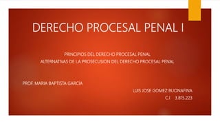 DERECHO PROCESAL PENAL I
PRINCIPIOS DEL DERECHO PROCESAL PENAL
ALTERNATIVAS DE LA PROSECUSION DEL DERECHO PROCESAL PENAL
PROF. MARIA BAPTISTA GARCIA
LUIS JOSE GOMEZ BUONAFINA
C.I 3.815.223
 