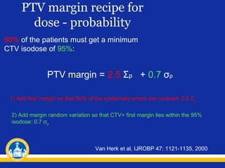 PTV margin recipe for
dose - probability
90% of the patients must get a minimum
CTV isodose of 95%:

PTV margin = 2.5 Σp + 0.7 σp
1) Add first margin so that 90% of the systematic errors are covered: 2.5 Σp
2) Add margin random variation so that CTV+ first margin lies within the 95%
isodose: 0.7 σp

Van Herk et al, IJROBP 47: 1121-1135, 2000

 
