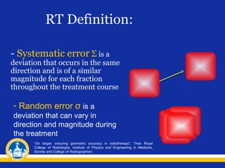 RT Definition:
- Systematic error Σ is a

deviation that occurs in the same
direction and is of a similar
magnitude for each fraction
throughout the treatment course

- Random error σ is a
deviation that can vary in
direction and magnitude during
the treatment
“On target: ensuring geometric accuracy in radiotherapy", Theo Royal
College of Radiologist, Institute of Physics and Engineering in Medicine,
Society and College of Radiographers

 