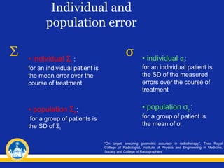 Individual and
population error

Σ

• individual Σi :

σ

• individual σi:

for an individual patient is
the mean error over the
course of treatment

for an individual patient is
the SD of the measured
errors over the course of
treatment

• population Σp:

• population σp:

for a group of patients is
the SD of Σi

for a group of patient is
the mean of σi
“On target: ensuring geometric accuracy in radiotherapy", Theo Royal
College of Radiologist, Institute of Physics and Engineering in Medicine,
Society and College of Radiographers

 
