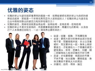 优雅的姿态
2013 UNITEX INTERNATIONAL
12
• 优雅的举止与姿态就好像漂亮的服装一样，如果能够把优美的举止与良好的修
养结合起来，那就是一个非常优秀而且令人受欢迎的人！优雅的举止与姿态在
公众中具有对群众的感召力和对异性吸引力！
• 优雅的姿态，简单地说就是坐有坐相，站有站相，走有走相，吃有吃相
• 优雅的举止不是天生就有的，而是要靠家庭的教养，周遭文化的影响，以及自
己个人本身透过自制力，一点一滴培养出累积来的！
• 站姿：收腹，挺胸，不弯腰驼背
• 坐姿：要把大部分的身体坐进沙发或
椅子里，双腿微微并拢，女士以及着
裙时，双足要并在一起。身体上背部
要直立，才能够给人一个稳重的感觉。
避免摸头，抓耳，挖鼻孔，抖腿，翘
二郎脚等给人轻浮印象的不好习惯
• 走姿：步伐要稳健，有固定的节奏，
不快不慢，抬头挺胸，腰背挺直，身
体及臀部不要有太大的晃动
• 关键词：自然，得体，端庄
 