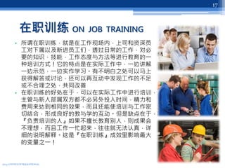 在职训练 ON JOB TRAINING
• 所谓在职训练，就是在工作现场内，上司和资深员
工对下属以及新进员工们，透过日常的工作，对必
要的知识，技能，工作态度与方法等进行教育的一
种培训方式！它的特点是在实际工作中，一边讲解
一边示范，一边实作学习。有不明白之处可以马上
获得解答或讨论，还可以再互动中发现工作的不足
或不合理之处，共同改善
• 在职训练的好处在于，可以在实际工作中进行培训，
主管与新人部属双方都不必另外投入时间，精力和
费用来达到相同的效果，而且还能使培训与工作密
切结合，形成良好的教与学的互动。但是缺点在于，
『负责培训的人』如果不擅长教育别人，则成果会
不理想，而且工作一忙起来，往往就无法认真，详
细的说明解释。这是『在职训练』成效里影响最大
的变量之一！
2013 UNITEX INTERNATIONAL
17
 