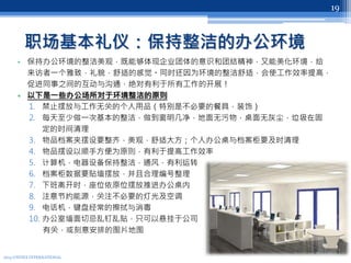 职场基本礼仪：保持整洁的办公环境
• 保持办公环境的整洁美观，既能够体现企业团体的意识和团结精神，又能美化环境，给
来访者一个雅致，礼貌，舒适的感觉。同时还因为环境的整洁舒适，会使工作效率提高，
促进同事之间的互动与沟通，绝对有利于所有工作的开展！
• 以下是一些办公场所对于环境整洁的原则
1. 禁止摆放与工作无关的个人用品（特别是不必要的餐具，装饰）
2. 每天至少做一次基本的整洁，做到窗明几净，地面无污物，桌面无灰尘，垃圾在固
定的时间清理
3. 物品档案夹摆设要整齐，美观，舒适大方；个人办公桌与档案柜要及时清理
4. 物品摆设以顺手方便为原则，有利于提高工作效率
5. 计算机，电器设备保持整洁，通风，有利运转
6. 档案柜数据要贴墙摆放，并且合理编号整理
7. 下班离开时，座位依原位摆放推进办公桌内
8. 注意节约能源，关注不必要的灯光及空调
9. 电话机，键盘经常的擦拭与消毒
10. 办公室墙面切忌乱钉乱贴，只可以悬挂于公司
有关，或刻意安排的图片地图
2013 UNITEX INTERNATIONAL
19
 