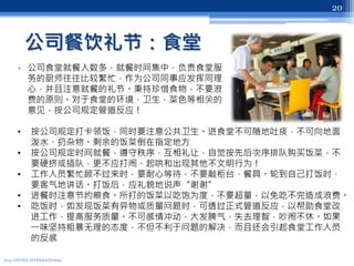 公司餐饮礼节：食堂
• 公司食堂就餐人数多，就餐时间集中，负责食堂服
务的厨师往往比较繁忙，作为公司同事应发挥同理
心，并且注意就餐的礼节。秉持珍惜食物，不要浪
费的原则。对于食堂的环境，卫生，菜色等相关的
意见，按公司规定管道反应！
2013 UNITEX INTERNATIONAL
20
• 按公司规定打卡领饭，同时要注意公共卫生。进食堂不可随地吐痰，不可向地面
泼水、扔杂物。剩余的饭菜倒在指定地方
• 按公司规定时间就餐，遵守秩序，互相礼让，自觉按先后次序排队购买饭菜，不
要硬挤或插队，更不应打闹、起哄和出现其他不文明行为！
• 工作人员繁忙顾不过来时，要耐心等待，不要敲柜台、餐具。轮到自己打饭时，
要客气地讲话。打饭后，应礼貌地说声“谢谢”
• 进餐时注意节约粮食。所打的饭菜以吃饱为度，不要超量，以免吃不完造成浪费。
• 吃饭时，如发现饭菜有异物或质量问题时，可透过正式管道反应，以帮助食堂改
进工作，提高服务质量。不可感情冲动，大发脾气，失去理智，吵闹不休。如果
一味坚持粗暴无理的态度，不但不利于问题的解决，而且还会引起食堂工作人员
的反感
 