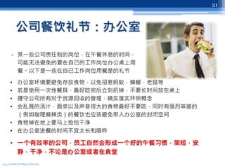 公司餐饮礼节：办公室
• 某一些公司责任制的岗位，在午餐休息的时间，
可能无法避免的要在自己的工作岗位办公桌上用
餐。以下是一些在自己工作岗位用餐是的礼节
2013 UNITEX INTERNATIONAL
21
• 办公室环境要避免存放食物，以免招惹蚂蚁，蟑螂，老鼠等
• 若是使用一次性餐具，最好吃完后立刻扔掉，不要长时间放在桌上
• 遵守公司所有对于资源回收的管理，确实落实环保概念
• 会乱溅的汤汁，面类以及声音很大的食物最好不要吃，同时有强烈味道的
（例如咖哩麻辣类）的餐饮也应该避免带入办公室的封闭空间
• 食物掉在地上要马上捡拾干净
• 在办公室进餐的时间不宜太长和喧哗
• 一个有效率的公司，员工自然会形成一个好的午餐习惯，简短，安
静，干净，不论是办公室或者在食堂
 
