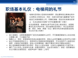 职场基本礼仪：电梯间的礼节
• 电梯内空间狭小且有的时候拥挤，因此要特别注意身在其中
以及男女之间的礼仪。同时，也因为很可能与重要客户或可
能自己未曾谋面的上司，同事的接触，因此你在电梯内的举
止，礼仪会是成为电梯门打开后重要的第一印象！
• 在先进国家里，电梯内从来不会听见有人高谈阔论，或是粗
鲁无礼地大声讲手机。因为电梯内空间狭小，所以应保持安
静，禁饮，禁食，禁烟。切记！要将手机关掉或者是说完电
话以后才进入电梯！
2013 UNITEX INTERNATIONAL
23
• 进入电梯后，立即转身面朝开门的方向或面朝中心亦可，不可面朝四壁或与人目光对视，
大眼瞪小眼，十分尴尬不妥
• 残障人士，孕妇，老弱等有优先进出电梯的权利，其他人必须尽量挪让出空间予以方便！
• 站立于电梯按钮旁边之人，有荣幸及义务替其他同乘者服务，可主动询问个人欲前往的
楼层，并替他们按钮服务。其他人应该要致谢。最好不要自行伸长手臂地去按钮！
• 身上若背着背包或拿许多东西时，务必小心进出电梯，以免无心碰触到他人引起不快！
• 遵行『女士优先』的信条与礼貌。如果你是男士，则必须为她挡门，按钮。受到尊敬的
女士只要点头微笑回应，或轻声说声『谢谢！』即可
 