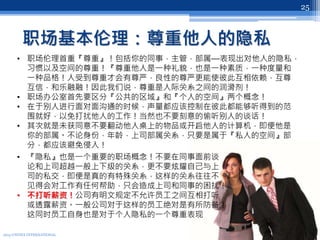 职场基本伦理：尊重他人的隐私
2013 UNITEX INTERNATIONAL
25
• 职场伦理首重『尊重』！包括你的同事，主管，部属—表现出对他人的隐私，
习惯以及空间的尊重！『尊重他人是一种礼貌，也是一种素质，一种度量和
一种品格！人受到尊重才会有尊严，良性的尊严更能使彼此互相依赖，互尊
互信，和乐融融！因此我们说，尊重是人际关系之间的润滑剂！
• 职场办公室首先要区分『公共的区域』和『个人的空间』两个概念！
• 在于别人进行面对面沟通的时候，声量都应该控制在彼此都能够听得到的范
围就好，以免打扰他人的工作！当然也不要刻意的偷听别人的谈话！
• 其次就是未获同意不要翻动他人桌上的物品或开启他人的计算机，即便他是
你的部属。不论身份，年龄，上司部属关系，只要是属于『私人的空间』部
分，都应该避免侵入！
• 『隐私』也是一个重要的职场概念！不要在同事面前谈
论和上司超越一般上下级的关系，更不要炫耀自己与上
司的私交，即便是真的有特殊关系，这样的关系往往不
见得会对工作有任何帮助，只会造成上司和同事的困扰！
• 不打听薪资！公司有明文规定不允许员工之间互相打听
或透露薪资。一般公司对于这样的员工绝对是有所防备！
这同时员工自身也是对于个人隐私的一个尊重表现
 