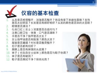 仪容的基本检查
1. 头发是否梳理整齐，浏海是否整齐？有没有垂下来遮住面貌？发饰
是否太过明显？长发是否有绑好梳好？头发的颜色是否染的太显眼？
2. 眼镜是否清洁？
3. 化妆口红（女士）浓度是否合适均匀？
4. 注意口腔卫生，体臭，口气是否清新？
5. 手是否干净？指甲是否太长？
6. 女士指甲油是否有脱落？颜色太浓？
7. 服装是否邋遢？衬衫是否整烫整齐？
8. 扣子是否都有扣好？
9. 肩膀上是否有掉落的头皮屑？
10. 袜子（也包含女士丝袜）颜色是否与鞋子协调？
11. 袜子是否有破洞？
12. 鞋子是否擦拭干净？保持光亮？
2013 UNITEX INTERNATIONAL
5
 