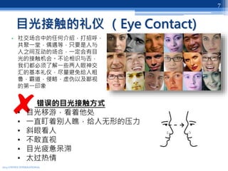 目光接触的礼仪 （Eye Contact)
2013 UNITEX INTERNATIONAL
7
• 社交场合中的任何介绍，打招呼，
共聚一堂，偶遇等，只要是人与
人之间互动的场合，一定会有目
光的接触机会。不论相识与否，
我们都必须了解一些两人眼神交
汇的基本礼仪，尽量避免给人粗
鲁，霸道，侵略，虚伪以及鄙视
的第一印象
错误的目光接触方式
• 目光移游，看着他处
• 一直盯着别人瞧，给人无形的压力
• 斜眼看人
• 不敢直视
• 目光疲惫呆滞
• 太过热情
 