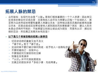 拓展人脉的禁忌
• 众所皆知，在现代社会里『人脉』是我们极其重要的一个个人资源。因此常见
在很多的聚会社交场合里，总是有些人会尽全力想要认识每一个在场的人，甚
至努力沾亲带故地想要和重要人物建立关系。这种做法是否否真的能够有效建
立关系，还是会造成反效果或使他人感到困扰而刻意躲避？其实，建立人际关
系是必须有所节制的，不能期望立刻就让彼此成为朋友，而是先认识，透过后
续的互动，然后真正发展关系和友谊！
• 以下是几个常被忽略的拓展人脉禁忌
▫ 切忌讲话唠叨重复又言不及义
▫ 『善于听』胜于『善于言』
▫ 交谈时候不要打破沙锅问到底，给予他人一些隐私空间
▫ 不要吹嘘自己，自我中心
▫ 不要强迫对方接受你的见解
▫ 别像在发表演讲
▫ 『认识』并不代表就是朋友
▫ 交真正的朋友讲求『多给少拿，先给再拿』
2013 UNITEX INTERNATIONAL
73
 