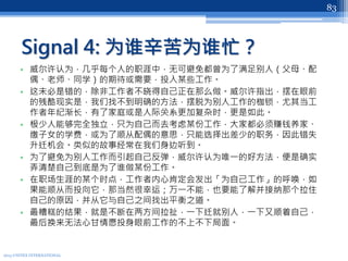 Signal 4: 为谁辛苦为谁忙？
• 威尔许认为，几乎每个人的职涯中，无可避免都曾为了满足别人（父母、配
偶、老师、同学）的期待或需要，投入某些工作。
• 这未必是错的，除非工作者不晓得自己正在那么做。威尔许指出，摆在眼前
的残酷现实是，我们找不到明确的方法，摆脱为别人工作的枷锁，尤其当工
作者年纪渐长，有了家庭或是人际关系更加复杂时，更是如此。
• 极少人能够完全独立，只为自己而去考虑某份工作，大家都必须赚钱养家、
缴子女的学费，或为了顺从配偶的意思，只能选择出差少的职务，因此错失
升迁机会。类似的故事经常在我们身边听到。
• 为了避免为别人工作而引起自己反弹，威尔许认为唯一的好方法，便是确实
弄清楚自己到底是为了谁做某份工作。
• 在职场生涯的某个时点，工作者内心肯定会发出「为自己工作」的呼唤，如
果能顺从而投向它，那当然很幸运；万一不能，也要能了解并接纳那个拉住
自己的原因，并从它与自己之间找出平衡之道。
• 最糟糕的结果，就是不断在两方间拉扯，一下迁就别人，一下又顺着自己，
最后换来无法心甘情愿投身眼前工作的不上不下局面。
2013 UNITEX INTERNATIONAL
83
 