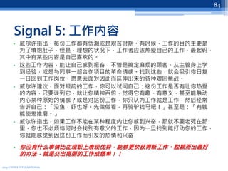 Signal 5: 工作内容
• 威尔许指出，每份工作都有低潮或是艰苦时期。有时候，工作的目的主要是
为了填饱肚子，但是，理想的状况下，工作者应该热爱自己的工作，最起码，
其中有某些内容是自己喜欢的。
• 这些工作内容，能让自己感到振奋，不管是搞定麻烦的顾客、从主管身上学
到经验，或是与同事一起合作项目的革命情感。找到这些，就会吸引你日复
一日回到工作岗位，愿意去面对因此而延伸出来的各种艰困挑战。
• 威尔许建议，面对眼前的工作，你可以试问自己：这份工作是否有让你热爱
的内容，只要谈到它，就让你精神百倍，觉得它有趣、有意义，甚至能触动
内心某种原始的情感？或是对这份工作，你只认为工作就是工作，然后经常
告诉自己：「没鱼，虾也好。先做做看，再骑驴找马吧！」甚至是：「有钱
能使鬼推磨。」
• 威尔许指出，如果工作不能在某种程度内让你感到兴奋，那就不要老死在那
里。你也不必烦恼何时会找到有意义的工作，因为一旦找到能打动你的工作，
你就能感觉到因这份工作而引发的热情和兴奋
• 你没有什么事情比在现职上表现优异，能够更快获得新工作。脱颖而出最好
的办法，就是交出亮丽的工作成绩单！！
2013 UNITEX INTERNATIONAL
84
 