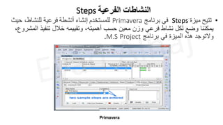Steps ‫الفرعية‬ ‫النشاطات‬
•
‫تتيح‬
‫ميزة‬
Steps
‫في‬
‫برنامج‬
Primavera
‫للمستخدم‬
‫إنشاء‬
‫أنشطة‬
‫فرعية‬
‫حيث‬ ،‫للنشاط‬
‫ا‬ ‫تنفيذ‬ ‫خالل‬ ‫وتقييمه‬ ،‫أهميته‬ ‫حسب‬ ‫معين‬ ‫وزن‬ ‫فرعي‬ ‫نشاط‬ ‫لكل‬ ‫وضع‬ ‫يمكننا‬
،‫لمشروع‬
‫برنامج‬ ‫في‬ ‫الميزة‬ ‫هذه‬ ‫والتوجد‬
Project
M.S
.
Primavera
 