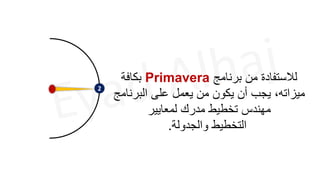 2
‫برنامج‬ ‫من‬ ‫لالستفادة‬
Primavera
‫بكافة‬
‫البرنامج‬ ‫على‬ ‫يعمل‬ ‫من‬ ‫يكون‬ ‫أن‬ ‫يجب‬ ،‫ميزاته‬
‫لمعايير‬ ‫مدرك‬ ‫تخطيط‬ ‫مهندس‬
‫والجدولة‬ ‫التخطيط‬
.
 