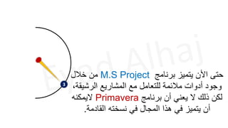 3
‫برنامج‬ ‫يتميز‬ ‫األن‬ ‫حتى‬
M.S Project
‫خالل‬ ‫من‬
‫الرشيق‬ ‫المشاريع‬ ‫مع‬ ‫للتعامل‬ ‫مالئمة‬ ‫أدوات‬ ‫وجود‬
،‫ة‬
‫برنامج‬ ‫أن‬ ‫يعني‬ ‫ال‬ ‫ذلك‬ ‫لكن‬
Primavera
‫اليمكنه‬
‫القادمة‬ ‫نسخته‬ ‫في‬ ‫المجال‬ ‫هذا‬ ‫في‬ ‫يتميز‬ ‫أن‬
.
 