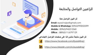 ‫االجتماعي‬ ‫التواصل‬ ‫صفحات‬ ‫على‬ ‫منشوراتنا‬ ‫متابعة‬ ‫للراغبين‬
Email: eyad.hajsa@gmail.com
Mobile & WhatsApp: 00963/992023399
Mobile : 00963/945212560
Office : 00963/11/6797129
‫معنا‬ ‫التواصل‬ ‫للراغبين‬
https://www.facebook.com/EyadAlhaj1
https://www.linkedin.com/in/eyadalhaj/
‫والمتابعة‬ ‫التواصل‬ ‫للراغبين‬
 