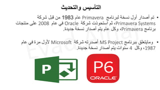 ‫والتحديث‬ ‫التأسيس‬
•
‫لبرنامج‬ ‫نسخة‬ ‫أول‬ ‫أصدار‬ ‫تم‬
Primavera
‫عام‬
1983
‫شركة‬ ‫قبل‬ ‫من‬
Primavera Systems
،
‫استحوذت‬ ‫ثم‬
‫شركة‬
Oracle
‫في‬
‫عام‬
2008
‫منتجات‬ ‫على‬
‫برنامج‬
Primavera
‫أصدار‬ ‫يتم‬ ‫عام‬ ‫وكل‬ ،
‫نسخة‬
‫ج‬
‫ديدة‬
.
•
‫ب‬ ‫ومايتعلق‬
‫برنامج‬
MS Project
‫أصدرته‬
‫شركة‬
Microsoft
‫ألول‬
‫مرة‬
‫في‬
‫عام‬
1987
،
‫وكل‬
4
‫سنوات‬
‫يتم‬
‫أصدار‬
‫نسخة‬
‫ج‬
‫ديدة‬
.
 