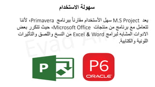 ‫االستخدام‬ ‫سهولة‬
‫يعد‬
M.S Project
‫ببرنامج‬ ً‫ا‬‫مقارن‬ ‫األستخدام‬ ‫سهل‬
Primavera
‫ألننا‬ ،
‫منتجات‬ ‫من‬ ‫برنامج‬ ‫مع‬ ‫تتعامل‬
Microsoft Office
‫بعض‬ ‫تتكرر‬ ‫حيث‬ ،
‫لبرامج‬ ‫المشابه‬ ‫االدوات‬
Word
&
Excel
‫والتأثيرات‬ ‫واللصق‬ ‫النسخ‬ ‫من‬
‫والكتابية‬ ‫اللونية‬
.
 