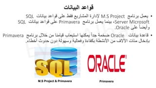 •
‫برنامج‬ ‫يعمل‬
M.S Project
‫بيانات‬ ‫قواعد‬ ‫على‬ ‫فقط‬ ‫المشاريع‬ ‫إلدارة‬
SQL
Server Microsoft
‫برنامج‬ ‫يعمل‬ ‫بينما‬ ،
Primavera
‫بيانات‬ ‫قواعد‬ ‫على‬
SQL
‫على‬ ً‫ا‬‫وأيض‬
Oracle
.
‫البيانات‬ ‫قواعد‬
•
‫بيانات‬ ‫قاعدة‬
Oracle
‫برنامج‬ ‫خالل‬ ‫من‬ ‫قيامنا‬ ‫استيعاب‬ ‫يمكنها‬ ً‫ا‬‫جد‬ ‫ضخمة‬
Primavera
‫أخطاء‬ ‫حدوث‬ ‫دون‬ ‫وسهولة‬ ‫وفعالية‬ ‫بكفاءة‬ ‫األنشطة‬ ‫من‬ ‫األالف‬ ‫مئات‬ ‫بإدخال‬
.
M.S Project & Primavera Primavera
 