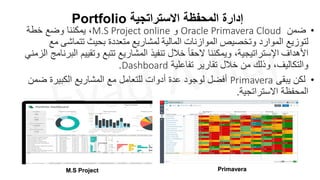 Portfolio ‫االستراتجية‬ ‫المحفظة‬ ‫إدارة‬
•
‫ضمن‬
Oracle Primavera Cloud
‫و‬
M.S Project online
‫خطة‬ ‫وضع‬ ‫يمكننا‬ ،
‫لتوزيع‬
‫الموارد‬
‫و‬
‫تخصيص‬
‫الموازنات‬
‫المالية‬
‫ل‬
‫مشاريع‬
‫متعددة‬
‫بحيث‬
‫تتماشى‬
‫مع‬
‫األهداف‬
‫اإلستراتيجية‬
‫وتقي‬ ‫تتبع‬ ‫المشاريع‬ ‫تنفيذ‬ ‫خالل‬ ً‫ا‬‫الحق‬ ‫ويمكننا‬ ،
‫الزمني‬ ‫البرنامج‬ ‫يم‬
‫تفاعلية‬ ‫تقارير‬ ‫خالل‬ ‫من‬ ‫وذلك‬ ،‫والتكاليف‬
Dashboard
.
•
‫يبقى‬ ‫لكن‬
Primavera
‫ضم‬ ‫الكبيرة‬ ‫المشاريع‬ ‫مع‬ ‫للتعامل‬ ‫أدوات‬ ‫عدة‬ ‫لوجود‬ ‫أفضل‬
‫ن‬
‫االستراتجية‬ ‫المحفظة‬
.
Primavera
M.S Project
 