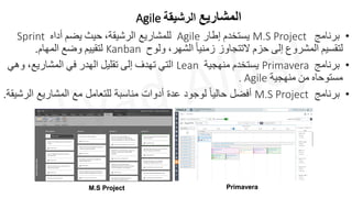 M.S Project Primavera
•
‫برنامج‬
M.S Project
‫يستخدم‬
‫إطار‬
Agile
‫للمشاريع‬
‫الرشيقة‬
،
‫حيث‬
‫يضم‬
‫أ‬
‫داه‬
Sprint
‫لتقسيم‬
‫المشروع‬
‫إلى‬
‫حزم‬
‫التتجاوز‬
ً‫ا‬‫زمني‬
‫الشهر‬
،
‫ولوح‬
Kanban
‫لتقييم‬
‫وضع‬
‫المهام‬
.
•
‫برنامج‬
Primavera
‫يستخدم‬
‫منهجية‬
Lean
‫ا‬
‫لتي‬
‫تهدف‬
‫إلى‬
‫تقليل‬
‫الهدر‬
‫في‬
‫المشاريع‬
،
‫وهي‬
‫مستوحاه‬
‫من‬
‫منهجية‬
. Agile
•
‫برنامج‬
M.S Project
‫الر‬ ‫المشاريع‬ ‫مع‬ ‫للتعامل‬ ‫مناسبة‬ ‫أدوات‬ ‫عدة‬ ‫لوجود‬ ً‫ا‬‫حالي‬ ‫أفضل‬
‫شيقة‬
.
‫المشاريع‬
‫الرشيقة‬
Agile
 