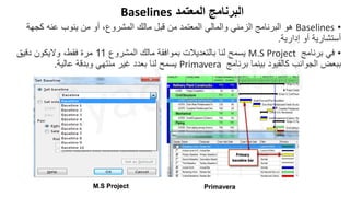 ‫المعتمد‬ ‫البرنامج‬
Baselines
•
Baselines
‫كجهة‬ ‫عنه‬ ‫ينوب‬ ‫من‬ ‫أو‬ ،‫المشروع‬ ‫مالك‬ ‫قبل‬ ‫من‬ ‫المعتمد‬ ‫والمالي‬ ‫الزمني‬ ‫البرنامج‬ ‫هو‬
‫إدارية‬ ‫أو‬ ‫أستشارية‬
.
•
‫برنامج‬ ‫في‬
M.S Project
‫المشروع‬ ‫مالك‬ ‫بموافقة‬ ‫بالتعديالت‬ ‫لنا‬ ‫يسمح‬
11
‫دقيق‬ ‫واليكون‬ ،‫فقط‬ ‫مرة‬
‫برنامج‬ ‫بينما‬ ‫كالقيود‬ ‫الجوانب‬ ‫ببعض‬
Primavera
‫عالية‬ ‫وبدقة‬ ‫منتهي‬ ‫غير‬ ‫بعدد‬ ‫لنا‬ ‫يسمح‬
.
M.S Project Primavera
 