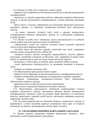 3.16. Батьки та особи, які їх замінюють, мають право:
- обирати й бути обраними до батьківських комітетів та органів громадського
самоврядування;
- звертатися до органів управління освітою, директора опорного навчального
закладу та органів громадського самоврядування з питань навчання, виховання
дітей;
- брати участь у заходах, спрямованих на поліпшення організації навчально-
виховного процесу та зміцнення матеріально-технічної бази навчального
закладу;
- на захист законних інтересів своїх дітей в органах громадського
самоврядування опорного навчального закладу та у відповідних державних,
судових органах.
3.17. Батьки та особи, які їх замінюють, несуть відповідальність за здобуття
дітьми повної загальної середньої освіти й зобов'язані:
- забезпечувати умови для здобуття дитиною повної загальної середньої
освіти за будь-якою формою навчання;
- постійно дбати про фізичне здоров'я, психічний стан дітей, створювати
належні умови для розвитку їхніх здібностей;
- поважати гідність дитини, виховувати працелюбність, почуття доброти,
милосердя, шанобливе ставлення до Вітчизни, сім'ї, державної та рідної мови,
повагу до національної історії, культури, цінностей інших народів;
- виховувати у дітей повагу до законів, прав, основних свобод людини;
- нести персональну відповідальність за виховання, навчання й розвиток
дітей;
- стежити за охайним виглядом дітей.
3.18. Представники громадськості мають право:
- обирати й бути обраними до органів громадського самоврядування школи;
- керувати учнівськими об'єднаннями за інтересами й гуртками, секціями;
- сприяти покращенню матеріально-технічної бази, фінансовому
забезпеченню опорного закладу;
- проводити консультації для педагогічних працівників;
- брати участь в організації навчально-виховного процесу.
3.19. Представники громадськості зобов'язані дотримуватися Статуту
опорного навчального закладу, виконувати рішення органів громадського
самоврядування, захищати учнів від всіляких форм фізичного та психічного
насилля, пропагувати здоровий спосіб життя, шкідливість вживання алкоголю,
наркотиків, тютюну тощо.
3.20. За умови реорганізації чи ліквідації опорного навчального закладу, її
працівникам і учням засновник гарантує дотримання їхніх прав та інтересів
відповідно до чинного законодавства з питань праці та освіти.
ІV. УПРАВЛІННЯ ОПОРНИМ НАВЧАЛЬНИМ ЗАКЛАДОМ
4.1. Вищим органом управління опорним навчальним закладом є його
Засновник в особі уповноваженого ним органу.
 