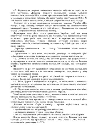 4.2. Керівництво опорним навчальним закладом здійснюють директор та
його заступники. Директор опорного навчального закладу здійснює
повноваження, визначені Положенням про загальноосвітній навчальний заклад,
затвердженим постановою Кабінету Міністрів України від 27 серпня 2010 р. №
778, іншими актами законодавства, Статутом опорного навчального закладу.
Директор діє у межах повноважень, визначених законами України «Про
освіту», « Про загальну середню освіту», Положенням про загальноосвітній
навчальний заклад, Положенням про освітній округ, Положенням про опорний
заклад, Статутом опорного навчального закладу.
Директором може бути тільки громадянин України, який має вищу
педагогічну освіту на рівні спеціаліста або магістра, стаж педагогічної роботи
не менше трьох років, стан здоров'я якого не перешкоджає виконанню
професійних обов'язків, успішно пройшов атестацію керівних кадрів
навчальних закладів у чинному порядку, встановленому Міністерством освіти і
науки України.
Директор призначається на посаду Засновником згідно чинного
законодавства.
Призначення та звільнення заступників директора та завідувача філії
здійснюється за поданням директора з дотриманням чинного законодавства.
4.3. Опорний навчальний заклад має штатний розпис, що розробляється і
затверджується відповідно до вимог чинного законодавства на підставі Типових
штатних нормативів загальноосвітніх навчальних закладів, що затверджені
МОН.
Прийняття на роботу педагогічних працівників до опорного навчального
закладу може здійснюватися за трудовими договорами, контрактами, у тому
числі й на конкурсній основі.
4.4. Основною формою контролю за діяльністю опорного навчального
закладу є форма, яка визначена чинним законодавством.
4.5. Зміст, форми і періодичність контролю, не пов’язаного з навчально-
виховним процесом, встановлюються засновником опорного закладу відповідно
до чинного законодавства.
4.6. Діловодство опорного навчального закладу організовується відповідно
до порядку, визначеного чинним законодавством України.
Звітність опорного навчального закладу встановлюється відповідно до вимог
чинного законодавства та державної статистики.
4.7. Вищим органом громадського самоврядування школи є загальні збори
колективу, що скликаються не менше одного разу на рік.
Делегати загальних зборів колективу з правом вирішального голосу
обираються від таких трьох категорій:
- працівників школи – зборами трудового колективу;
- учнів школи третього ступеня – класними зборами;
- батьків, представників громадськості – класними батьківськими зборами.
Кожна категорія обирає однакову кількість делегатів. Визначається така
кількість делегатів: від працівників школи – 35%, учнів – 30%, батьків і
представників громадськості – 35%.
 