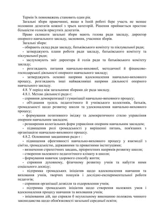 Термін їх повноважень становить один рік.
Загальні збори правочинні, якщо в їхній роботі бере участь не менше
половини делегатів кожної з трьох категорій. Рішення приймається простою
більшістю голосів присутніх делегатів.
Право скликати загальні збори мають голова ради закладу, директор
опорного навчального закладу, засновник, учасники зборів.
Загальні збори:
- обирають склад ради закладу, батьківського комітету та піклувальної ради;
- затверджують плани роботи ради закладу, батьківського комітету та
піклувальної ради;
- заслуховують звіт директора й голів ради та батьківського комітету
закладу;
- розглядають питання навчально-виховної, методичної й фінансово-
господарської діяльності опорного навчального закладу;
- затверджують основні напрями вдосконалення навчально-виховного
процесу, розглядають інші найважливіші напрями діяльності опорного
навчального закладу.
4.8. У період між загальними зборами діє рада закладу.
4.8.1. Метою діяльності ради є:
- сприяння демократизації і гуманізації навчально-виховного процесу;
- об'єднання зусиль педагогічного й учнівського колективів, батьків,
громадськості щодо розвитку школи та удосконалення навчально-виховного
процесу;
- формування позитивного іміджу та демократичного стилю управління
опорним навчальним закладом;
- розширення колегіальних форм управління опорним навчальним закладом;
- підвищення ролі громадськості у вирішенні питань, пов'язаних з
організацією навчально-виховного процесу.
4.8.2. Основними завданнями ради є :
- підвищення ефективності навчально-виховного процесу у взаємодії з
сім'єю, громадськістю, державними та приватними інституціями;
- визначення стратегічних завдань, пріоритетних напрямів розвитку школи;
- створення належного педагогічного клімату в школи;
- формування навичок здорового способу життя;
- сприяння духовному, фізичному розвитку учнів та набуття ними
соціального досвіду;
- підтримка громадських ініціатив щодо вдосконалення навчання та
виховання учнів, творчих пошуків і дослідно-експериментальної роботи
педагогів;
- сприяння організації дозвілля та оздоровлення учнів;
- підтримка громадських ініціатив щодо створення належних умов і
вдосконалення процесу навчання та виховання учнів;
- ініціювання дій, що сприяли б неухильному виконанню положень чинного
законодавства щодо обов'язковості загальної середньої освіти;
 
