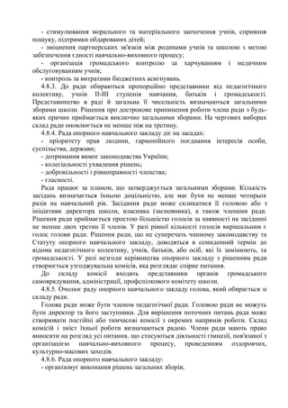 - стимулювання морального та матеріального заохочення учнів, сприяння
пошуку, підтримки обдарованих дітей;
- зміцнення партнерських зв'язків між родинами учнів та школою з метою
забезпечення єдності навчально-виховного процесу;
- організація громадського контролю за харчуванням і медичним
обслуговуванням учнів;
- контроль за витратами бюджетних асигнувань.
4.8.3. До ради обираються пропорційно представники від педагогічного
колективу, учнів ІІ-ІІІ ступенів навчання, батьків і громадськості.
Представництво в раді й загальна її чисельність визначаються загальними
зборами школи. Рішення про дострокове припинення роботи члена ради з будь-
яких причин приймається виключно загальними зборами. На чергових виборах
склад ради оновлюється не менше ніж на третину.
4.8.4. Рада опорного навчального закладу діє на засадах:
- пріоритету прав людини, гармонійного поєднання інтересів особи,
суспільства, держави;
- дотримання вимог законодавства України;
- колегіальності ухвалення рішень;
- добровільності і рівноправності членства;
- гласності.
Рада працює за планом, що затверджується загальними зборами. Кількість
засідань визначається їхньою доцільністю, але має бути не менше чотирьох
разів на навчальний рік. Засідання ради може скликатися її головою або з
ініціативи директора школи, власника (засновника), а також членами ради.
Рішення ради приймається простою більшістю голосів за наявності на засіданні
не менше двох третин її членів. У разі рівної кількості голосів вирішальним є
голос голови ради. Рішення ради, що не суперечать чинному законодавству та
Статуту опорного навчального закладу, доводяться в семиденний термін до
відома педагогічного колективу, учнів, батьків, або осіб, які їх замінюють, та
громадськості. У разі незгоди керівництва опорного закладу з рішенням ради
створюється узгоджувальна комісія, яка розглядає спірне питання.
До складу комісії входять представники органів громадського
самоврядування, адміністрації, профспілкового комітету школи.
4.8.5. Очолює раду опорного навчального закладу голова, який обирається зі
складу ради.
Голова ради може бути членом педагогічної ради. Головою ради не можуть
бути директор та його заступники. Для вирішення поточних питань рада може
створювати постійні або тимчасові комісії з окремих напрямів роботи. Склад
комісій і зміст їхньої роботи визначаються радою. Члени ради мають право
виносити на розгляд усі питання, що стосуються діяльності гімназії, пов'язаної з
організацією навчально-виховного процесу, проведенням оздоровчих,
культурно-масових заходів.
4.8.6. Рада опорного навчального закладу:
- організовує виконання рішень загальних зборів;
 