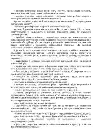 - вносить пропозиції щодо зміни типу, статусу, профільності навчання,
вивчення іноземних мов та мов національних меншин;
- спільно з адміністрацією розглядає і погоджує план роботи опорного
закладу та здійснює контроль за його виконанням;
- разом з адміністрацією здійснює контроль за виконанням Статуту опорного
навчального закладу;
- погоджує режим роботи опорного навчального закладу;
- сприяє формуванню мережі класів школи І ступеню та школи І-ІІ ступеннів,
обґрунтовуючи її доцільність в органах виконавчої влади та місцевого
самоврядування;
- приймає рішення спільно з педагогічною радою про представлення до
нагородження випускників школи медалями: золотою «За високі досягнення у
навчанні» або срібною «За досягнення у навчанні», похвальними листами «За
високі досягнення у навчанні», похвальними грамотами «За особливі
досягнення у вивченні окремих предметів»;
- разом із педагогічною радою визначає доцільність вибору навчальних
предметів, варіативної частини робочих навчальних планів, враховуючи
можливості, потреби учнів, а також тенденції розвитку регіону, суспільства і
держави;
- суспільство й держава погоджує робочий навчальний план на кожний
навчальний рік;
- заслуховує звіт голови ради, інформацію директора та його заступників із
питань навчально-виховної та фінансово-господарської діяльності;
- бере участь у засіданнях атестаційної комісії з метою обговорення питань
про присвоєння кваліфікаційних категорій учителям;
- виносить на розгляд педагогічної ради пропозиції щодо поліпшення
організації позакласної та позашкільної роботи з учнями;
- виступає ініціатором проведення добродійних акцій;
- вносить на розгляд педагогічної ради пропозиції щодо морального і
матеріального заохочення учасників навчально-виховного процесу;
- ініціює розгляд кадрових питань та бере участь у їх вирішенні;
- сприяє створенню та діяльності центрів дозвілля, а також залучає
громадськість, батьків (осіб, які їх замінюють) до участі в керівництві гуртками,
іншими видами позакласної та позашкільної роботи, до проведення оздоровчих
та культурно-масових заходів із учнями;
- розглядає питання родинного виховання;
- бере участь за згодою батьків або осіб, які їх замінюють, в обстеженні
житлово-побутових умов учнів, які перебувають у несприятливих соціально-
економічних умовах;
- сприяє поповненню бібліотечного фонду та передплаті періодичних видань;
- розглядає питання здобуття учнями обов'язкової загальної середньої освіти;
- організовує громадський контроль за харчуванням і медичним
обслуговуванням учнів;
- розглядає звернення учасників навчально-виховного процесу з питань
роботи навчального закладу;
 