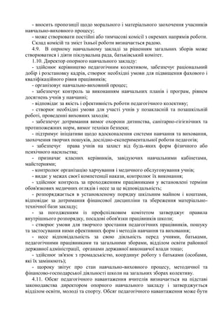 - вносить пропозиції щодо морального і матеріального заохочення учасників
навчально-виховного процесу;
- може створювати постійні або тимчасові комісії з окремих напрямів роботи.
Склад комісій та зміст їхньої роботи визначається радою.
4.9. В опрному навчальному закладі за рішенням загальних зборів може
створюватися і діяти піклувальна рада, батьківський комітет.
1.10. Директор опорного навчального закладу:
- здійснює керівництво педагогічним колективом, забезпечує раціональний
добір і розстановку кадрів, створює необхідні умови для підвищення фахового і
кваліфікаційного рівня працівників;
- організовує навчально-виховний процес;
- забезпечує контроль за виконанням навчальних планів і програм, рівнем
досягнень учнів у навчанні;
- відповідає за якість і ефективність роботи педагогічного колективу;
- створює необхідні умови для участі учнів у позакласній та позашкільній
роботі, проведенні виховних заходів;
- забезпечує дотримання вимог охорони дитинства, санітарно-гігієнічних та
протипожежних норм, вимог техніки безпеки;
- підтримує ініціативи щодо вдосконалення системи навчання та виховання,
заохочення творчих пошуків, дослідно-експериментальної роботи педагогів;
- забезпечує права учнів на захист від будь-яких форм фізичного або
психічного насильства;
- призначає класних керівників, завідуючих навчальними кабінетами,
майстернями;
- контролює організацію харчування і медичного обслуговування учнів;
- видає у межах своєї компетенції накази, контролює їх виконання;
- здійснює контроль за проходженням працівниками у встановлені терміни
обов'язкових медичних оглядів і несе за це відповідальність;
- розпоряджається в установленому порядку шкільним майном і коштами,
відповідає за дотримання фінансової дисципліни та збереження матеріально-
технічної бази закладу;
- за погодженням із профспілковим комітетом затверджує правила
внутрішнього розпорядку, посадові обов'язки працівників школи;
- створює умови для творчого зростання педагогічних працівників, пошуку
та застосування ними ефективних форм і методів навчання та виховання;
- несе відповідальність за свою діяльність перед учнями, батьками,
педагогічними працівниками та загальними зборами, відділом освіти районної
державної адміністрації, органами державної виконавчої влади тощо;
- здійснює зв'язок з громадськістю, координує роботу з батьками (особами,
які їх замінюють);
- щороку звітує про стан навчально-виховного процесу, методичної та
фінансово-господарської діяльності школи на загальних зборах колективу.
4.11. Обсяг педагогічного навантаження вчителів визначається на підставі
законодавства директором опорного навчального закладу і затверджується
відділом освіти, молоді та спорту. Обсяг педагогічного навантаження може бути
 