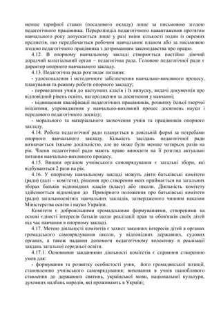 менше тарифної ставки (посадового окладу) лише за письмовою згодою
педагогічного працівника. Перерозподіл педагогічного навантаження протягом
навчального року допускається лише у разі зміни кількості годин із окремих
предметів, що передбачається робочим навчальним планом або за письмовою
згодою педагогічного працівника з дотриманням законодавства про працю.
4.12. В опорному навчальному закладі створюється постійно діючий
дорадчий колегіальний орган – педагогічна рада. Головою педагогічної ради є
директор опорного навчального закладу.
4.13. Педагогічна рада розглядає питання:
- удосконалення і методичного забезпечення навчально-виховного процесу,
планування та режиму роботи опорного закладу;
- переведення учнів до наступних класів і їх випуску, видачі документів про
відповідний рівень освіти, нагородження за досягнення у навчанні;
- підвищення кваліфікації педагогічних працівників, розвитку їхньої творчої
ініціативи, упровадження у навчально-виховний процес досягнень науки і
передового педагогічного досвіду;
- морального та матеріального заохочення учнів та працівників опорного
закладу.
4.14. Робота педагогічної ради планується в довільній формі за потребами
опорного навчального закладу. Кількість засідань педагогічної ради
визначається їхньою доцільністю, але не може бути менше чотирьох разів на
рік. Члени педагогічної ради мають право виносити на її розгляд актуальні
питання навчально-виховного процесу.
4.15. Вищим органом учнівського самоврядування є загальні збори, які
відбуваються 2 рази на рік.
4.16. У опорному навчальному закладі можуть діяти батьківські комітети
(ради) (далі – комітети), рішення про створення яких приймається на загальних
зборах батьків відповідних класів (класу) або школи. Діяльність комітету
здійснюється відповідно до Примірного положення про батьківські комітети
(ради) загальноосвітніх навчальних закладів, затвердженого чинним наказом
Міністерства освіти і науки України.
Комітети є добровільними громадськими формуваннями, створеними на
основі єдності інтересів батьків щодо реалізації прав та обов'язків своїх дітей
під час навчання в опорному закладі.
4.17. Метою діяльності комітетів є захист законних інтересів дітей в органах
громадського самоврядування школи, у відповідних державних, судових
органах, а також надання допомоги педагогічному колективу в реалізації
завдань загальної середньої освіти.
4.17.1. Основними завданнями діяльності комітетів є сприяння створенню
умов для:
- формування та розвитку особистості учня, його громадянської позиції,
становленню учнівського самоврядування; виховання в учнів шанобливого
ставлення до державних святинь, української мови, національної культури,
духовних надбань народів, які проживають в Україні;
 