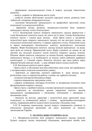 - формування загальнолюдської етики й моралі, культури міжетнічних
відносин;
- захисту здоров'я та збереження життя дітей;
- здобуття учнями обов’язкової загальної середньої освіти, розвитку їхніх
здібностей, підтримки обдарованої молоді;
- залучення батьківської громадськості до професійної орієнтації учнів,
позакласної та позашкільної роботи;
- вирішення питань розвитку матеріально-технічної бази опорного
навчального закладу та його благоустрою.
4.17.2. Батьківський комітет опорного навчального закладу формується з
голів батьківських комітетів класів, які діють від їх імені. Голова батьківського
комітету школи є членом ради закладу, може брати участь у засіданнях
педагогічної ради опорного навчального закладу під час розгляду питань, що
стосуються компетенції комітету, із правом дорадчого голосу. Кількісний склад
й термін повноважень батьківського комітету визначаються загальними
зборами. Збори батьківського комітету закладу (класів) проводяться не рідше
двох разів на семестр. Правомочний склад зборів становить не менше як дві
третини від загальної кількості членів комітету опорного закладу (класів).
Рішення зборів комітетів доводиться до відома батьків, керівництва опорного
навчального закладу, а за необхідності до відділу освіти районної державної
адміністрації у 7-денний термін. Комітети звітують про свою роботу перед
зборами батьків один раз на рік – у день виборів нового складу комітетів.
4.18. Батьківські комітети мають право:
- брати участь в обстеженні житлово-побутових умов учнів, які перебувають
у несприятливих соціально-економічних умовах;
- звертатися до директора, класного керівника й ради закладу щодо
роз'яснення стану та перспектив роботи з питань, що турбують батьків;
- скликати позачергові батьківські збори;
- сприяти покращенню харчування учнів;
- сприяти дотриманню санітарно-гігієнічних та матеріально-технічних умов
функціонування опорного закладу;
- брати участь у прийнятті рішень стосовно організації оздоровлення учнів;
- звертатися до відповідних органів управління освітою, органів
громадського самоврядування з питаннями, пов'язаними з навчанням і
вихованням дітей;
- виносити на розгляд директора і педагогічної ради пропозиції щодо
позакласної та позашкільної роботи з учнями, організаційно-господарчих
питань, покращення роботи педагогічного колективу з батьками учнів.
4.19. В опорному навчальному закладі можуть створюватись учнівські та
вчительські громадські організації, що діють відповідно до чинного
законодавства України.
V. МАТЕРІАЛЬНО-ТЕХНІЧНА БАЗА
5.1. Матеріально-технічна база опорного навчального закладу включає
будівлі, споруди, землю, комунікації, обладнання, транспортні засоби, інші
 