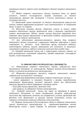 матеріальні цінності, вартість яких відображено в балансі опорного навчального
закладу.
5.2. Майно опорного навчального закладу належить йому на правах
власності, повного господарського відання відповідно до чинного
законодавства, рішення про заснування і Статуту навчального закладу та
укладених ним угод.
5.3. Навчальний заклад відповідно до чинного законодавства користується
землею, іншими природними ресурсами і несе відповідальність за дотримання
вимог та норм з їх охорони.
5.4. Вилучення основних фондів, оборотних коштів та іншого майна
опорного навчального закладу проводиться лише у випадках, передбачених
чинним законодавством. Збитки, завдані закладу внаслідок порушення його
майнових прав іншими юридичними та фізичними особами, відшкодовуються
відповідно до чинного законодавства.
5.5. Для забезпечення навчально-виховного процесу база опорного
навчального закладу складається з навчальних кабінетів, майстерень, а також
спортивного та актового залів, бібліотеки, архіву, медичного кабінету,
комп'ютерного кабінету, їдальні, приміщення для технічного та навчально-
допоміжного персоналу, кабінету соціально-психологічної служби тощо.
5.6. Опорний навчальний заклад має у користуванні земельну ділянку, на
якій розміщуються спортивний майданчик, ігровий майданчик, господарські
будівлі, зелені насадження.
VI. ФІНАНСОВО-ГОСПОДАРСЬКА ДІЯЛЬНІСТЬ
6.1. Фінансування опорного навчального закладу здійснюється його
Засновником відповідно до законодавства. Порядок ведення бухгалтерського
обліку та діловодства визначається законодавством.
6.2. Фінансово-господарська діяльність опорного навчального закладу
здійснюється на основі його кошторису.
6.3. Джерелами формування кошторису опорного навчального закладу є:
- кошти державного та місцевого бюджетів у розмірі, передбаченому
нормативами фінансування загальної середньої освіти для забезпечення
вивчення предметів в обсязі Державних стандартів освіти;
- благодійні внески юридичних і фізичних осіб;
- інші джерела, не заборонені чинним законодавством.
6.4. Опорний навчальний заклад має право на придбання й оренду
необхідного обладнання та інших матеріальних ресурсів, користуватися
послугами або отримувати допомогу від підприємств, установ, організацій або
фізичних осіб, фінансувати за рахунок власних надходжень заходи, що
сприяють поліпшенню соціально-побутових умов колективу.
6.5. Порядок діловодства й бухгалтерського обліку в опорному навчальному
закладі визначається законодавством та нормативно-правовими актами
Міністерства освіти і науки України. За рішенням засновника опорного
 