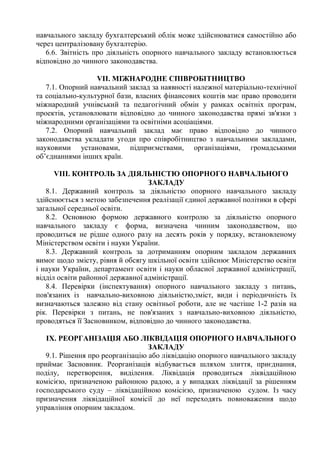 навчального закладу бухгалтерський облік може здійснюватися самостійно або
через централізовану бухгалтерію.
6.6. Звітність про діяльність опорного навчального закладу встановлюється
відповідно до чинного законодавства.
VІІ. МІЖНАРОДНЕ СПІВРОБІТНИЦТВО
7.1. Опорний навчальний заклад за наявності належної матеріально-технічної
та соціально-культурної бази, власних фінансових коштів має право проводити
міжнародний учнівський та педагогічний обмін у рамках освітніх програм,
проектів, установлювати відповідно до чинного законодавства прямі зв'язки з
міжнародними організаціями та освітніми асоціаціями.
7.2. Опорний навчальний заклад має право відповідно до чинного
законодавства укладати угоди про співробітництво з навчальними закладами,
науковими установами, підприємствами, організаціями, громадськими
об’єднаннями інших країн.
VІІІ. КОНТРОЛЬ ЗА ДІЯЛЬНІСТЮ ОПОРНОГО НАВЧАЛЬНОГО
ЗАКЛАДУ
8.1. Державний контроль за діяльністю опорного навчального закладу
здійснюється з метою забезпечення реалізації єдиної державної політики в сфері
загальної середньої освіти.
8.2. Основною формою державного контролю за діяльністю опорного
навчального закладу є форма, визначена чинним законодавством, що
проводиться не рідше одного разу на десять років у порядку, встановленому
Міністерством освіти і науки України.
8.3. Державний контроль за дотриманням опорним закладом державних
вимог щодо змісту, рівня й обсягу шкільної освіти здійснює Міністерство освіти
і науки України, департамент освіти і науки обласної державної адміністрації,
відділ освіти районної державної адміністрації.
8.4. Перевірки (інспектування) опорного навчального закладу з питань,
пов'язаних із навчально-виховною діяльністю,зміст, види і періодичність їх
визначаються залежно від стану освітньої роботи, але не частіше 1-2 разів на
рік. Перевірки з питань, не пов'язаних з навчально-виховною діяльністю,
проводяться її Засновником, відповідно до чинного законодавства.
ІX. РЕОРГАНІЗАЦІЯ АБО ЛІКВІДАЦІЯ ОПОРНОГО НАВЧАЛЬНОГО
ЗАКЛАДУ
9.1. Рішення про реорганізацію або ліквідацію опорного навчального закладу
приймає Засновник. Реорганізація відбувається шляхом злиття, приєднання,
поділу, перетворення, виділення. Ліквідація проводиться ліквідаційною
комісією, призначеною районною радою, а у випадках ліквідації за рішенням
господарського суду – ліквідаційною комісією, призначеною судом. Із часу
призначення ліквідаційної комісії до неї переходять повноваження щодо
управління опорним закладом.
 
