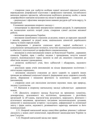 - створення умов для здобуття особами повної загальної середньої освіти,
впровадження допрофільної підготовки і профільного навчання, поглибленого
вивчення окремих предметів, забезпечення всебічного розвитку особи, а також
допрофесійного навчання незалежно від місця їх проживання;
- раціональне і ефективне використання наявних ресурсів суб’єктів округу, їх
модернізації.
Головними завданнями опорного закладу є:
- концентрація та ефективне використання наявних ресурсів, їх спрямування
на задоволення освітніх потреб учнів, створення єдиної системи виховної
роботи;
- виховання громадянина України;
- виховання шанобливого ставлення до родини, поваги до народних традицій
і звичаїв, державної та рідної мови, національних цінностей українського
народу та інших народів націй;
- формування і розвиток соціально зрілої, творчої особистості з
усвідомленою громадянською позицією, почуттям національної самосвідомості,
особистості, підготовленої до професійного самовизначення;
- виховання в учнів (вихованців) поваги до Конституції України , державних
символів України, прав і свобод людини і громадянина, почуття власної
гідності, відповідальності перед законом за свої дії, свідомого ставлення до
обов’язків людини і громадянина;
- розвиток особистості учня, його здібностей і обдарувань, наукового
світогляду;
- реалізація права учнів (вихованців) на вільне формування політичних і
світоглядних переконань;
- виховання свідомого ставлення до свого здоров'я та здоров'я інших
громадян як найвищої соціальної цінності, формування засад здорового способу
життя, збереження і зміцнення фізичного та психічного здоров'я учнів
(вихованців);
- створення умов для оволодіння системою наукових знань про природу,
людину і суспільство.
1.9. Навчання в опорному навчальному закладі здійснюється державною
мовою.
1.10. Діяльність опорного закладу будується на принципах гуманізму,
демократизму, незалежності від політичних, громадських і релігійних
організацій та об’єднань, взаємозв’язку розумового, морального, фізичного і
естетичного виховання, органічного поєднання загальнолюдських духовних
цінностей із національною історією і культурою, диференціації та оптимізації
змісту і форм освіти, науковості, розвиваючого характеру навчання та його
індивідуалізації.
1.11. Опорний навчальний заклад самостійно приймає рішення і здійснює
діяльність у межах своєї компетенції, передбаченої законодавством України та
цим Статутом.
1.12. Опорний навчальний заклад має право:
 