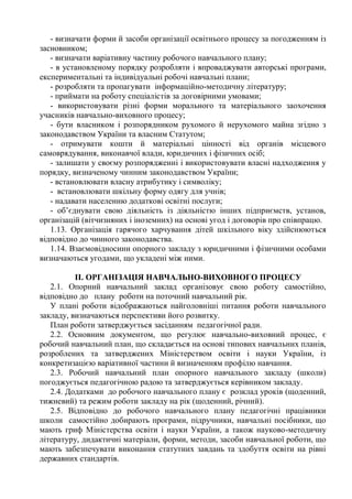 - визначати форми й засоби організації освітнього процесу за погодженням із
засновником;
- визначати варіативну частину робочого навчального плану;
- в установленому порядку розробляти і впроваджувати авторські програми,
експериментальні та індивідуальні робочі навчальні плани;
- розробляти та пропагувати інформаційно-методичну літературу;
- приймати на роботу спеціалістів за договірними умовами;
- використовувати різні форми морального та матеріального заохочення
учасників навчально-виховного процесу;
- бути власником і розпорядником рухомого й нерухомого майна згідно з
законодавством України та власним Статутом;
- отримувати кошти й матеріальні цінності від органів місцевого
самоврядування, виконавчої влади, юридичних і фізичних осіб;
- залишати у своєму розпорядженні і використовувати власні надходження у
порядку, визначеному чинним законодавством України;
- встановлювати власну атрибутику і символіку;
- встановлювати шкільну форму одягу для учнів;
- надавати населенню додаткові освітні послуги;
- об’єднувати свою діяльність із діяльністю інших підприємств, установ,
організацій (вітчизняних і іноземних) на основі угод і договорів про співпрацю.
1.13. Організація гарячого харчування дітей шкільного віку здійснюються
відповідно до чинного законодавства.
1.14. Взаємовідносини опорного закладу з юридичними і фізичними особами
визначаються угодами, що укладені між ними.
ІІ. ОРГАНІЗАЦІЯ НАВЧАЛЬНО-ВИХОВНОГО ПРОЦЕСУ
2.1. Опорний навчальний заклад організовує свою роботу самостійно,
відповідно до плану роботи на поточний навчальний рік.
У плані роботи відображаються найголовніші питання роботи навчального
закладу, визначаються перспективи його розвитку.
План роботи затверджується засіданням педагогічної ради.
2.2. Основним документом, що регулює навчально-виховний процес, є
робочий навчальний план, що складається на основі типових навчальних планів,
розроблених та затверджених Міністерством освіти і науки України, із
конкретизацією варіативної частини й визначенням профілю навчання.
2.3. Робочий навчальний план опорного навчального закладу (школи)
погоджується педагогічною радою та затверджується керівником закладу.
2.4. Додатками до робочого навчального плану є розклад уроків (щоденний,
тижневий) та режим роботи закладу на рік (щоденний, річний).
2.5. Відповідно до робочого навчального плану педагогічні працівники
школи самостійно добирають програми, підручники, навчальні посібники, що
мають гриф Міністерства освіти і науки України, а також науково-методичну
літературу, дидактичні матеріали, форми, методи, засоби навчальної роботи, що
мають забезпечувати виконання статутних завдань та здобуття освіти на рівні
державних стандартів.
 