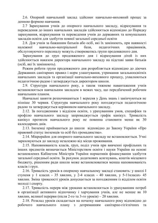 2.6. Опорний навчальний заклад здійснює навчально-виховний процес за
денною формою навчання.
2.7 Зарахування учнів до опорного навчального закладу, відрахування та
переведення до інших навчальних закладів здійснюється відповідно до Порядку
зарахування, відрахування та переведення учнів до державних та комунальних
закладів освіти для здобуття повної загальної середньої освіти
2.8. Для учнів за бажанням батьків або осіб, які їх замінюють, при наявності
належної навчально-матеріальної бази, педагогічних працівників,
обслуговуючого персоналу можуть створюватись групи продовженого дня.
Зарахування до груп продовженого дня і відрахування дітей із них
здійснюється наказом директора навчального закладу на підставі заяви батьків
(осіб, які їх замінюють).
Режим роботи групи продовженого дня розробляється відповідно до діючих
Державних санітарних правил і норм улаштування, утримання загальноосвітніх
навчальних закладів та організації навчально-виховного процесу, ухвалюються
педагогічною радою і затверджується директором школи.
2.9. Структура навчального року, а також тижневе навантаження учнів
встановлюється навчальним закладом в межах часу, що передбачений робочим
навчальним планом.
Навчальні заняття розпочинаються 1 вересня у День знань і закінчуються не
пізніше 30 червня. Структура навчального року погоджується педагогічною
радою та затверджується керівником навчального закладу.
2.12. За погодженням з відділом освіти, з урахуванням умов, специфіки та
профілю навчального закладу запроваджується графік канікул. Тривалість
канікул протягом навчального року не повинна становити менш як 30
календарних днів.
2.13. Іноземці приймаються до школи відповідно до Закону України «Про
правовий статус іноземців та осіб без громадянства».
2.14. Мікрорайон для опорного навчального закладу не встановлюється. Учні
зараховуються до закладу незалежно від місця проживання.
2.15. Наповнюваність класів, груп, поділ учнів при вивченні профільних та
інших предметів визначається Міністерством освіти і науки України на основі
встановлених Кабінетом Міністрів України нормативів фінансування здобуття
загальної середньої освіти. За рахунок додаткових асигнувань, коштів місцевого
бюджету, рішенням ради школи може встановлюватися менша наповнюваність
класів і груп.
2.16. Тривалість уроків в опорному навчальному закладі становить: у школі І
ступеня у 1 класах - 35 хвилин, у 2-4 класах - 40 хвилин, у 5-11класах- 45
хвилин. Зміна тривалості уроків допускається за погодженням із відділом освіти
молоді і спорту.
2.17. Тривалість перерв між уроками встановлюється із урахуванням потреб
в організації активного відпочинку і харчування учнів, але не менше як 10
хвилин, великої перерви (після 2-го та 3-го уроків) – 20 хвилин.
2.18. Розклад уроків складається на початку навчального року відповідно до
робочого навчального плану з дотриманням санітарно-гігієнічних та
 